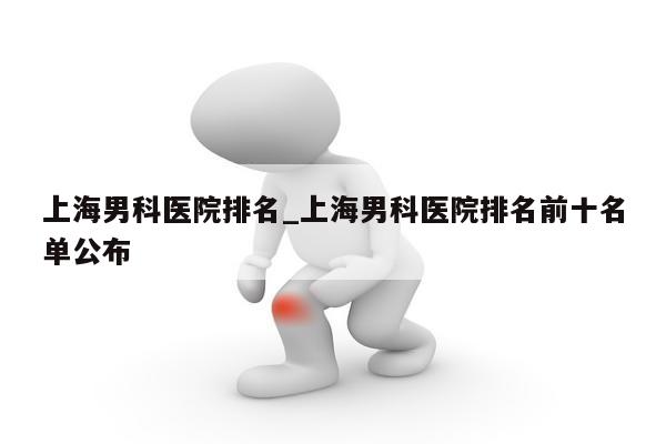 上海男科医院排名_上海男科医院排名前十名单公布