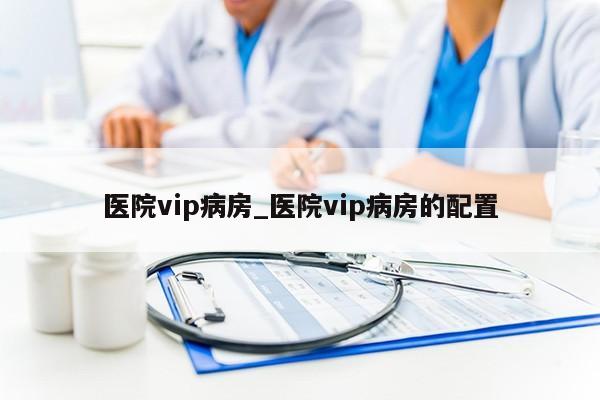 医院vip病房_医院vip病房的配置