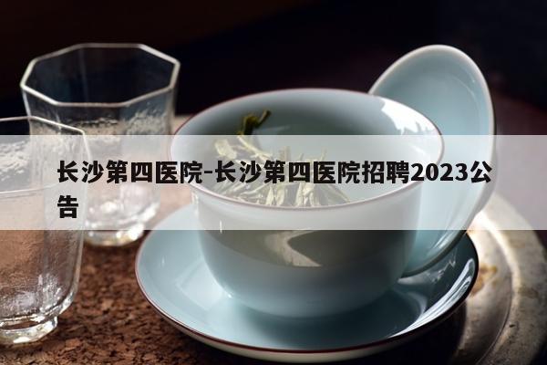 长沙第四医院-长沙第四医院招聘2023公告